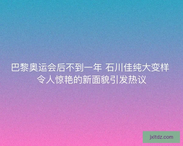 巴黎奥运会后不到一年 石川佳纯大变样 令人惊艳的新面貌引发热议
