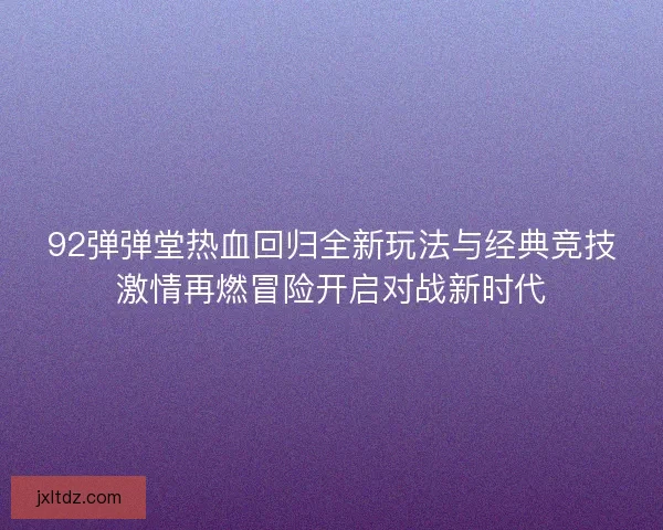92弹弹堂热血回归全新玩法与经典竞技激情再燃冒险开启对战新时代
