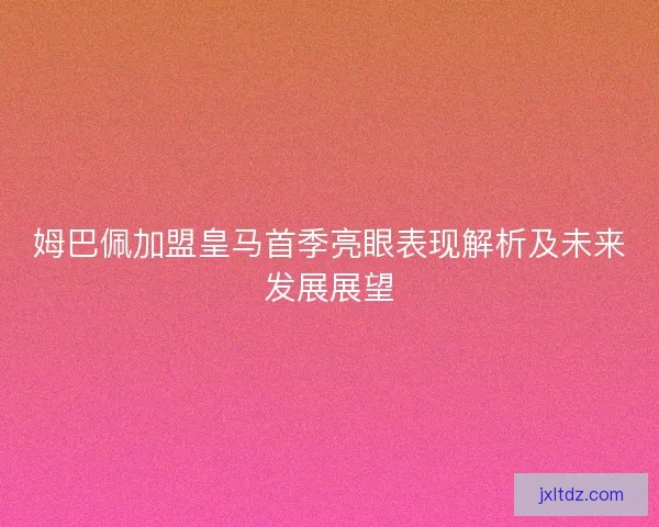 姆巴佩加盟皇马首季亮眼表现解析及未来发展展望