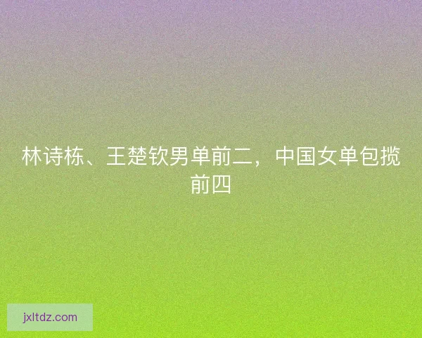 林诗栋、王楚钦男单前二，中国女单包揽前四