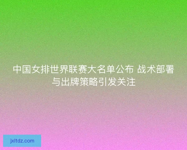 中国女排世界联赛大名单公布 战术部署与出牌策略引发关注